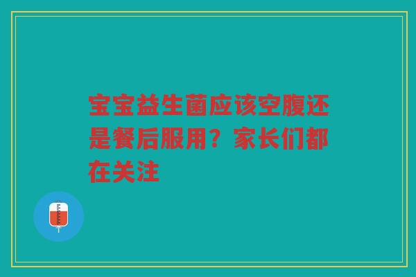 宝宝益生菌应该空腹还是餐后服用?家长们都在关注