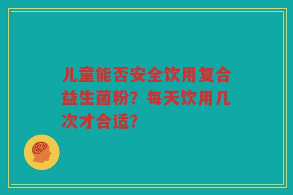 儿童能否安全饮用复合益生菌粉?每天饮用几次才合适?