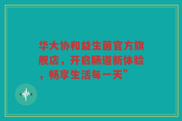 华大协和益生菌官方旗舰店,开启肠道新体验,畅享生活每一天”