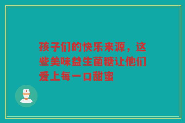 孩子们的快乐来源,这些美味益生菌糖让他们爱上每一口甜蜜