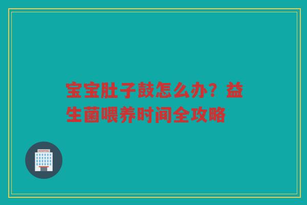 宝宝肚子鼓怎么办？益生菌喂养时间全攻略
