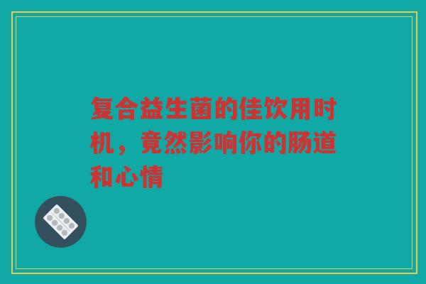 复合益生菌的佳饮用时机，竟然影响你的肠道和心情