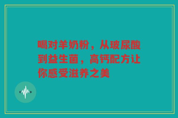 喝对羊奶粉,从玻尿酸到益生菌,高钙配方让你感受滋养之美