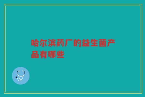 哈尔滨药厂的益生菌产品有哪些