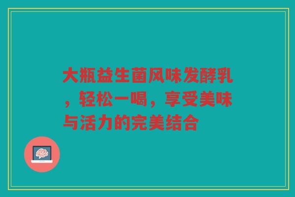 大瓶益生菌风味发酵乳,轻松一喝,享受美味与活力的完美结合