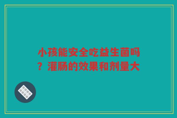 小孩能安全吃益生菌吗?灌肠的效果和剂量大
