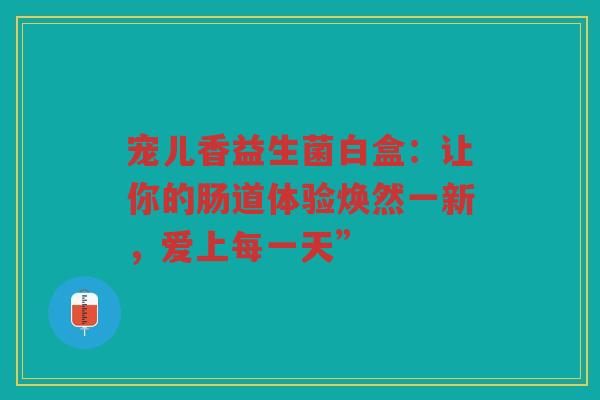 宠儿香益生菌白盒:让你的肠道体验焕然一新,爱上每一天”