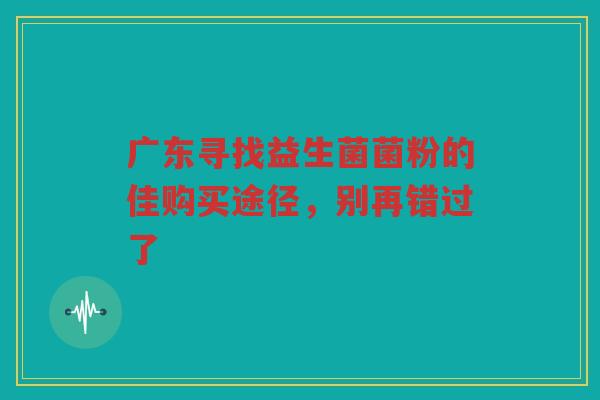 广东寻找益生菌菌粉的佳购买途径,别再错过了