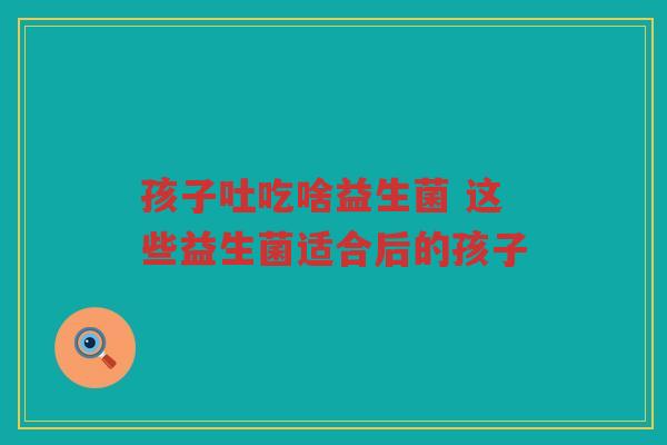 孩子吐吃啥益生菌 这些益生菌适合后的孩子