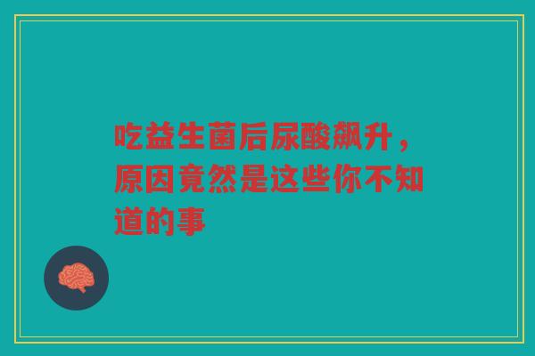 吃益生菌后尿酸飙升,原因竟然是这些你不知道的事