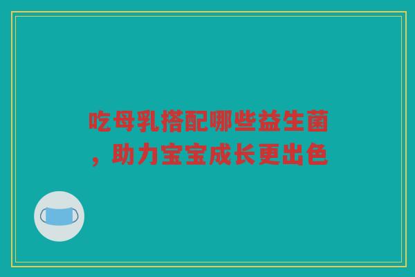 吃母乳搭配哪些益生菌,助力宝宝成长更出色