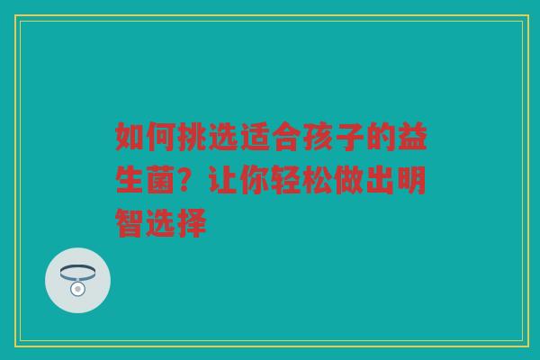 如何挑选适合孩子的益生菌?让你轻松做出明智选择