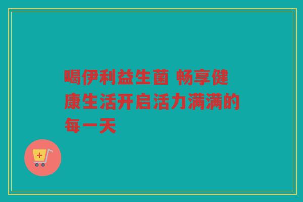 喝伊利益生菌 畅享健康生活开启活力满满的每一天