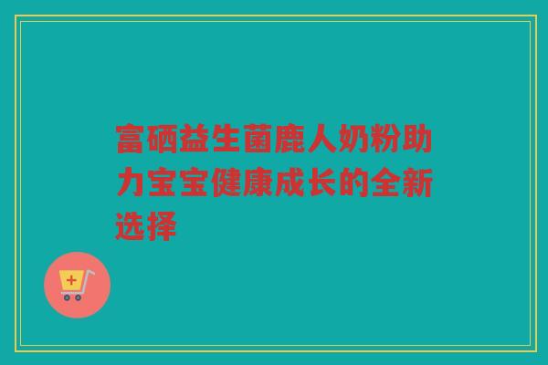 富硒益生菌鹿人奶粉助力宝宝健康成长的全新选择