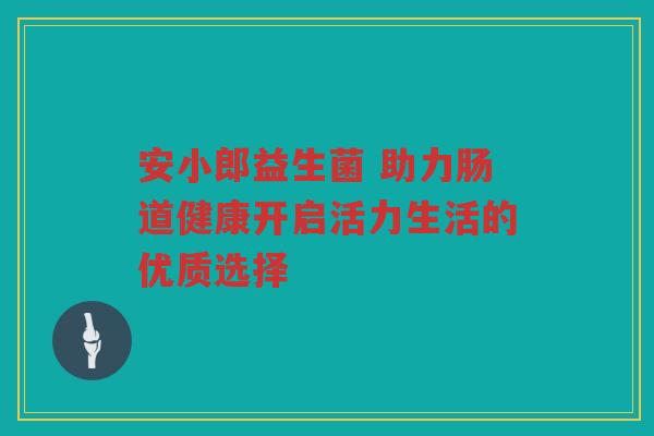 安小郎益生菌 助力肠道健康开启活力生活的优质选择