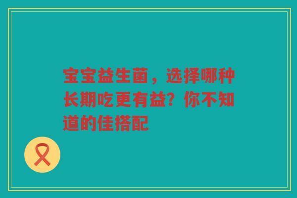 宝宝益生菌,选择哪种长期吃更有益?你不知道的佳搭配
