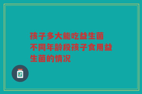孩子多大能吃益生菌 不同年龄段孩子食用益生菌的情况