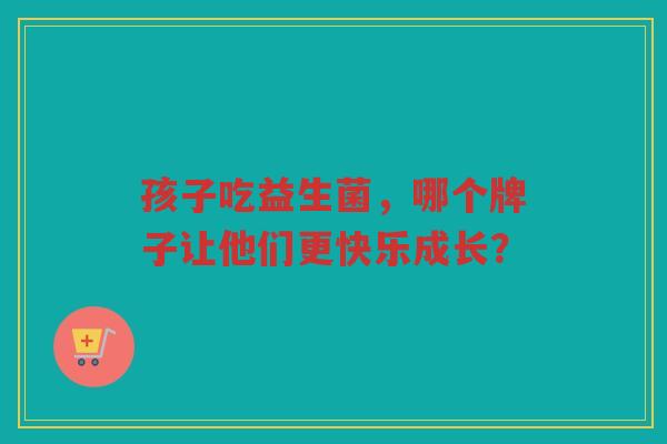 孩子吃益生菌,哪个牌子让他们更快乐成长?