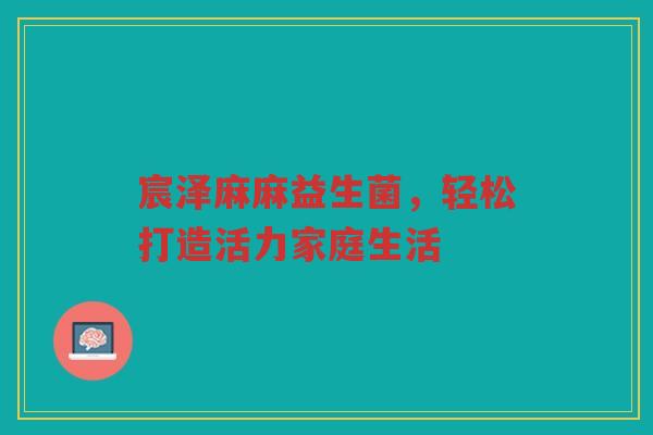 宸泽麻麻益生菌，轻松打造活力家庭生活