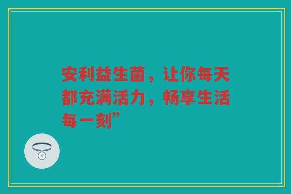 安利益生菌,让你每天都充满活力,畅享生活每一刻”