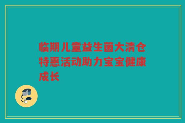 临期儿童益生菌大清仓特惠活动助力宝宝健康成长 临期儿童益生菌大清仓特惠活动助力宝宝健康成长