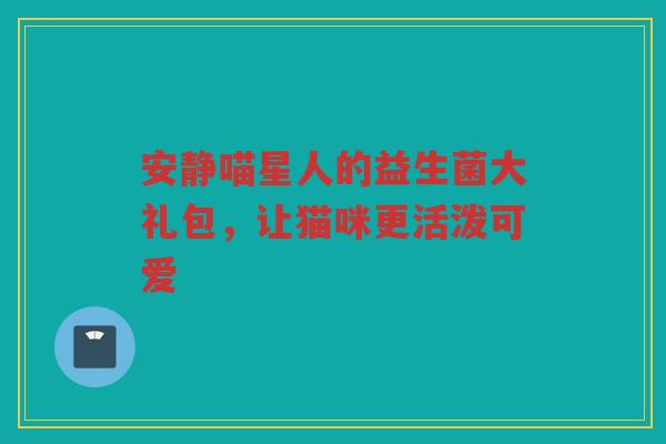 安静喵星人的益生菌大礼包,让猫咪更活泼可爱