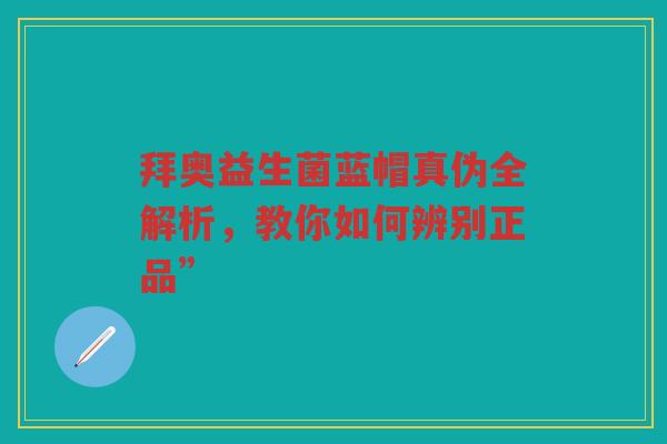 拜奥益生菌蓝帽真伪全解析,教你如何辨别正品”