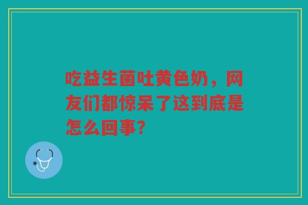 吃益生菌吐黄色奶,网友们都惊呆了这到底是怎么回事?