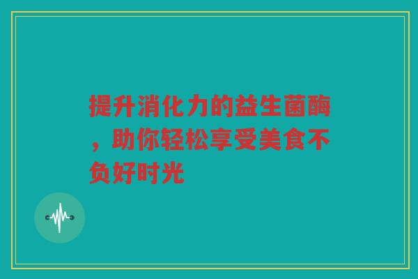 提升消化力的益生菌酶，助你轻松享受美食不负好时光
