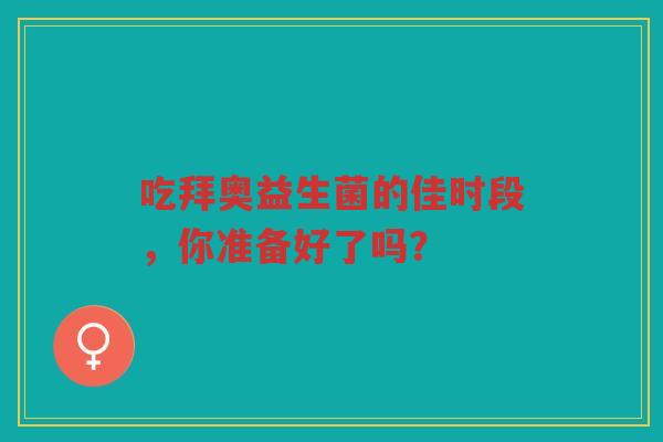 吃拜奥益生菌的佳时段,你准备好了吗? 吃拜奥益生菌的佳时段,你准备好了吗?