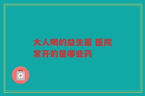 大人喝的益生菌 医院常开的是哪些药