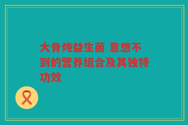 大骨炖益生菌 意想不到的营养组合及其独特功效