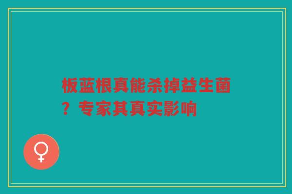 板蓝根真能杀掉益生菌?专家其真实影响 板蓝根真能杀掉益生菌?专家其真实影响