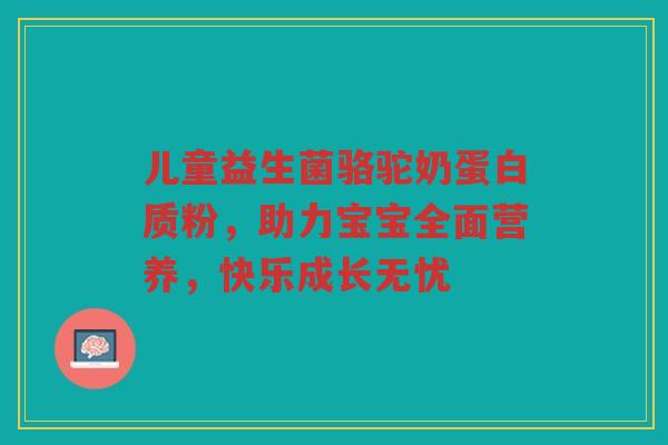 儿童益生菌骆驼奶蛋白质粉，助力宝宝全面营养，快乐成长无忧