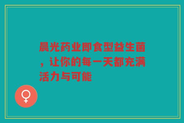 晨光药业即食型益生菌,让你的每一天都充满活力与可能 晨光药业即食型益生菌,让你的每一天都充满活力与可能