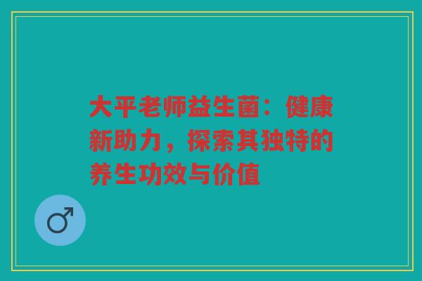 大平老师益生菌：健康新助力，探索其独特的养生功效与价值