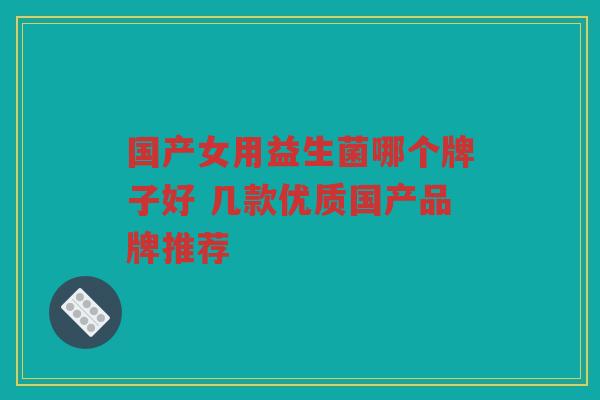 国产女用益生菌哪个牌子好 几款优质国产品牌推荐