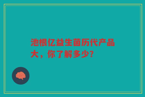 池根亿益生菌历代产品大,你了解多少?