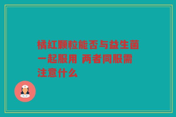 橘红颗粒能否与益生菌一起服用 两者同服需注意什么 橘红颗粒能否与益生菌一起服用 两者同服需注意什么