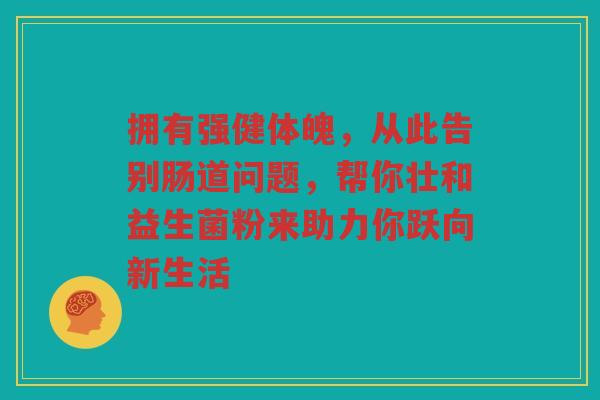 拥有强健体魄,从此告别肠道问题,帮你壮和益生菌粉来助力你跃向新生活 拥有强健体魄,从此告别肠道问题,帮你壮和益生菌粉来助力你跃向新生活