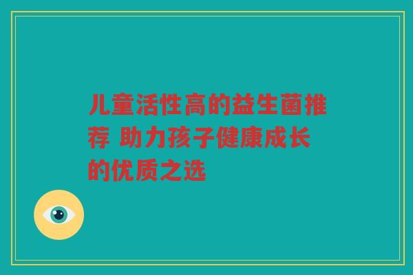 儿童活性高的益生菌推荐 助力孩子健康成长的优质之选 儿童活性高的益生菌推荐 助力孩子健康成长的优质之选