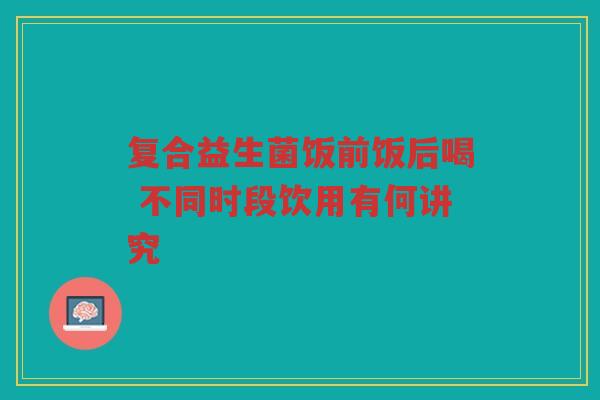 复合益生菌饭前饭后喝 不同时段饮用有何讲究