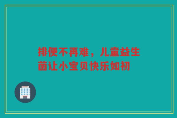 排便不再难,儿童益生菌让小宝贝快乐如初