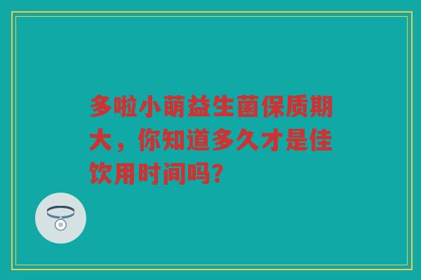 多啦小萌益生菌保质期大，你知道多久才是佳饮用时间吗？