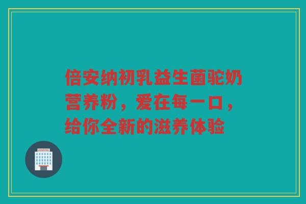 倍安纳初乳益生菌驼奶营养粉,爱在每一口,给你全新的滋养体验 倍安纳初乳益生菌驼奶营养粉,爱在每一口,给你全新的滋养体验
