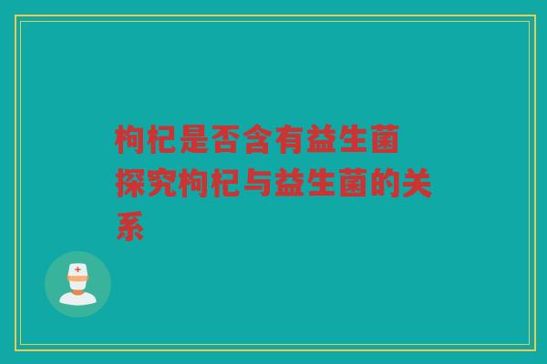 枸杞是否含有益生菌 探究枸杞与益生菌的关系