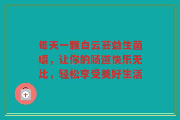 每天一颗白云芸益生菌嚼,让你的肠道快乐无比,轻松享受美好生活