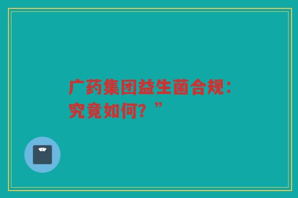广药集团益生菌合规:究竟如何?” 广药集团益生菌合规:究竟如何?”