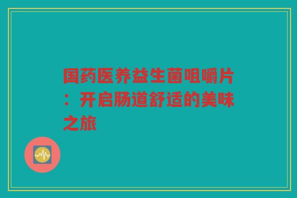 国药医养益生菌咀嚼片:开启肠道舒适的美味之旅
