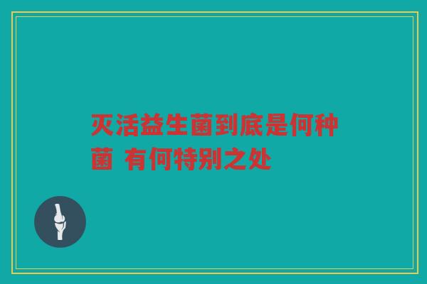 灭活益生菌到底是何种菌 有何特别之处 灭活益生菌到底是何种菌 有何特别之处